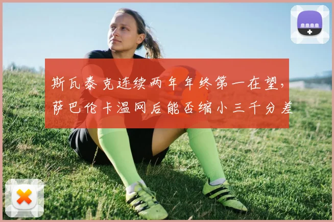 斯瓦泰克连续两年年终第一在望，萨巴伦卡温网后能否缩小三千分差距？