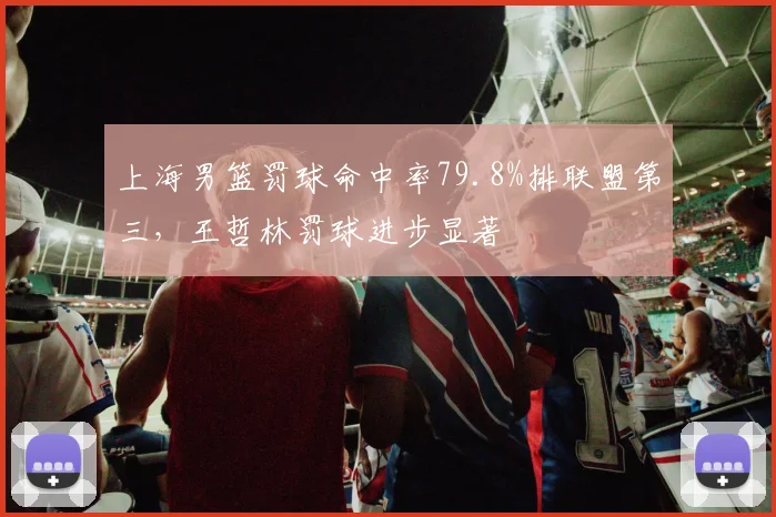 上海男篮罚球命中率79.8%排联盟第三，王哲林罚球进步显著