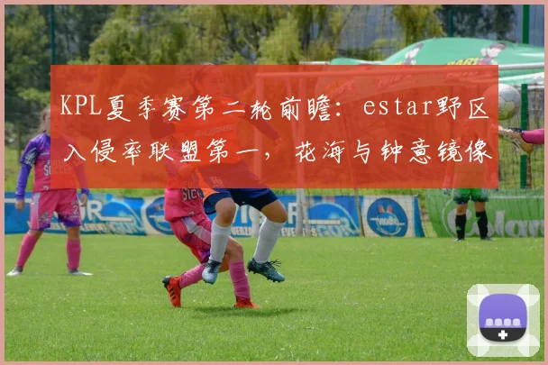 KPL夏季赛第二轮前瞻：estar野区入侵率联盟第一，花海与钟意镜像对决刷新野核上限