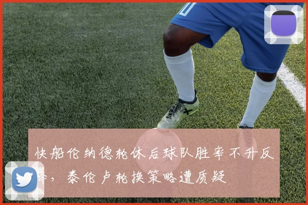 快船伦纳德轮休后球队胜率不升反降，泰伦卢轮换策略遭质疑