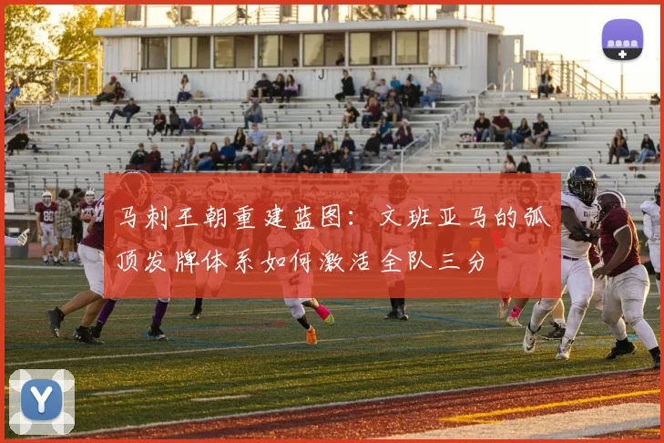 马刺王朝重建蓝图：文班亚马的弧顶发牌体系如何激活全队三分