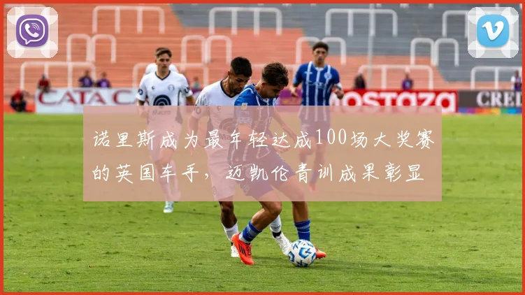 诺里斯成为最年轻达成100场大奖赛的英国车手，迈凯伦青训成果彰显