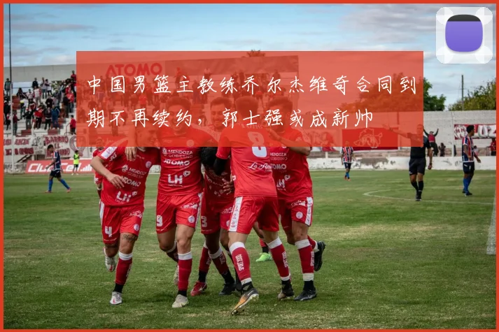 中国男篮主教练乔尔杰维奇合同到期不再续约，郭士强或成新帅