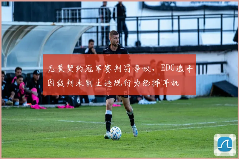 无畏契约冠军赛判罚争议，EDG选手因裁判未制止违规行为怒摔耳机