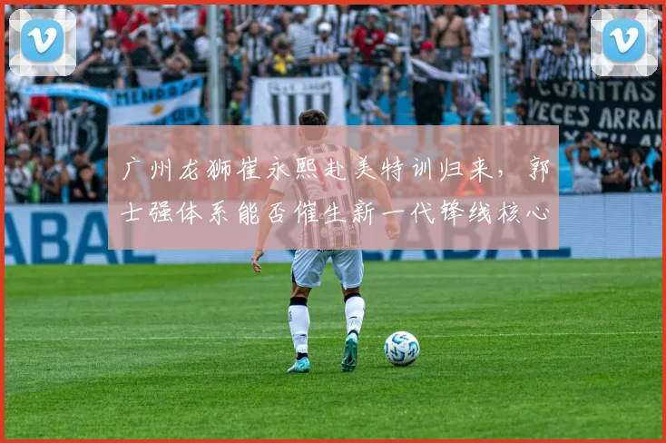 广州龙狮崔永熙赴美特训归来，郭士强体系能否催生新一代锋线核心？