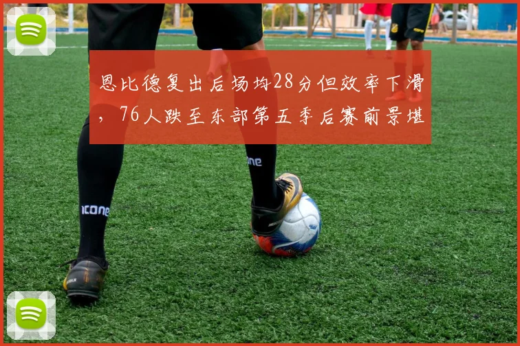 恩比德复出后场均28分但效率下滑，76人跌至东部第五季后赛前景堪忧