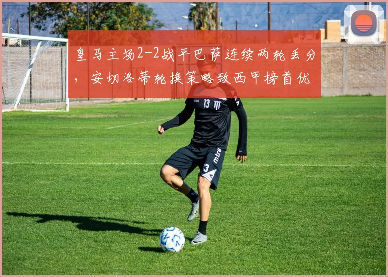 皇马主场2-2战平巴萨连续两轮丢分，安切洛蒂轮换策略致西甲榜首优势缩水至1分